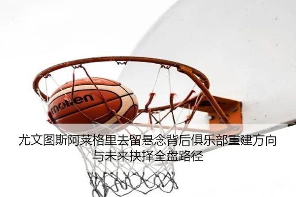 尤文图斯阿莱格里去留悬念背后俱乐部重建方向与未来抉择全盘路径
