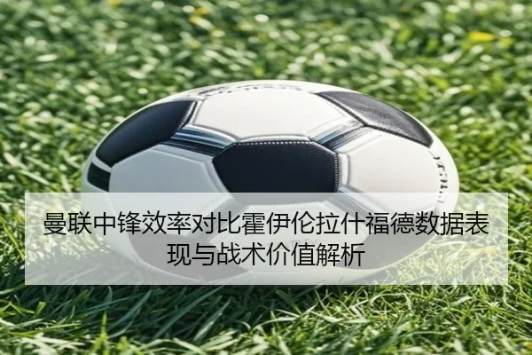 曼联中锋效率对比霍伊伦拉什福德数据表现与战术价值解析