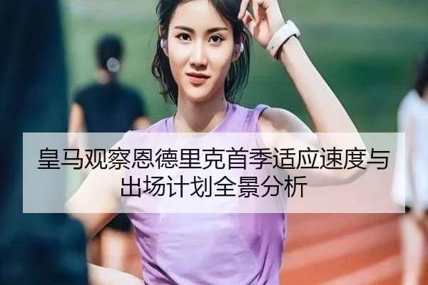 皇马观察恩德里克首季适应速度与出场计划全景分析