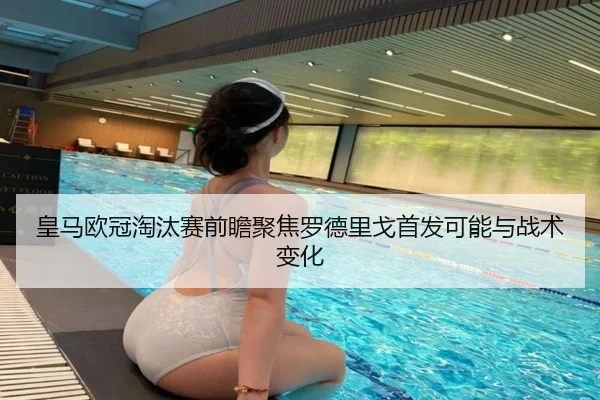 皇马欧冠淘汰赛前瞻聚焦罗德里戈首发可能与战术变化