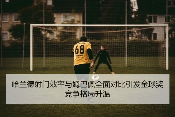哈兰德射门效率与姆巴佩全面对比引发金球奖竞争格局升温