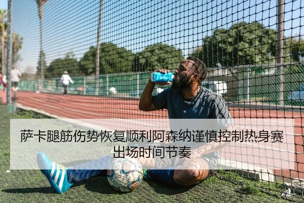 萨卡腿筋伤势恢复顺利阿森纳谨慎控制热身赛出场时间节奏