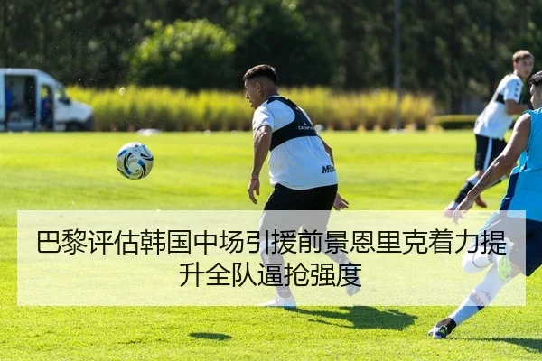 巴黎评估韩国中场引援前景恩里克着力提升全队逼抢强度
