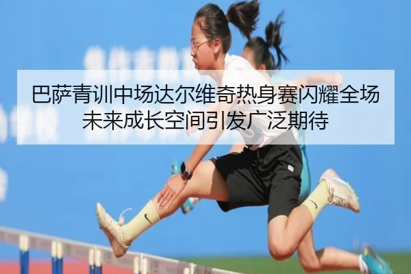 巴萨青训中场达尔维奇热身赛闪耀全场未来成长空间引发广泛期待